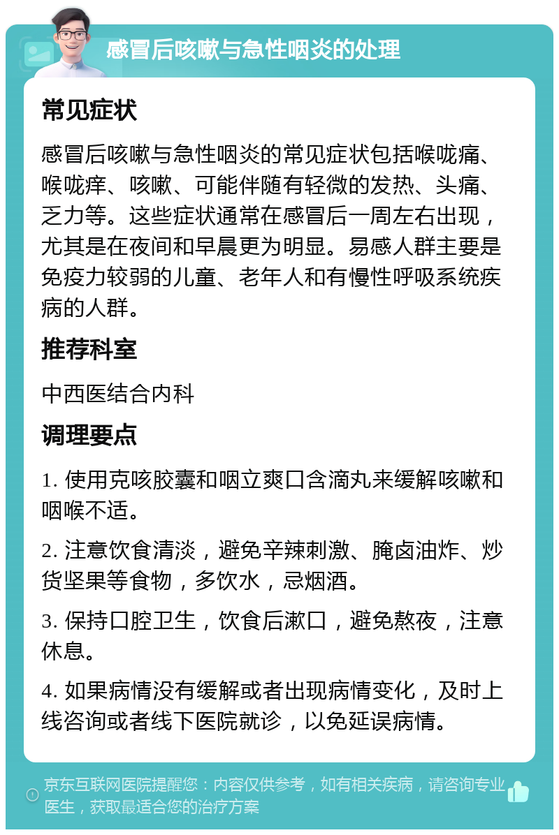 感冒后咳嗽与急性咽炎的处理 常见症状 感冒后咳嗽与急性咽炎的常见症状包括喉咙痛、喉咙痒、咳嗽、可能伴随有轻微的发热、头痛、乏力等。这些症状通常在感冒后一周左右出现，尤其是在夜间和早晨更为明显。易感人群主要是免疫力较弱的儿童、老年人和有慢性呼吸系统疾病的人群。 推荐科室 中西医结合内科 调理要点 1. 使用克咳胶囊和咽立爽口含滴丸来缓解咳嗽和咽喉不适。 2. 注意饮食清淡，避免辛辣刺激、腌卤油炸、炒货坚果等食物，多饮水，忌烟酒。 3. 保持口腔卫生，饮食后漱口，避免熬夜，注意休息。 4. 如果病情没有缓解或者出现病情变化，及时上线咨询或者线下医院就诊，以免延误病情。