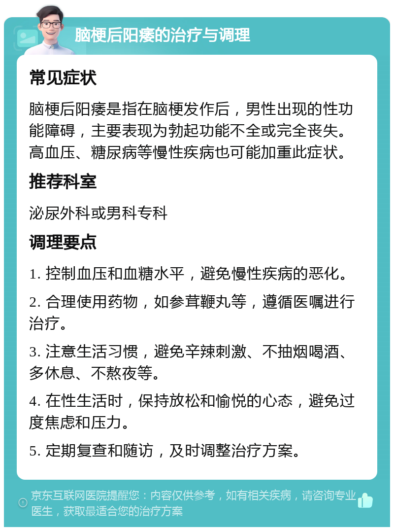 脑梗后阳痿的治疗与调理 常见症状 脑梗后阳痿是指在脑梗发作后，男性出现的性功能障碍，主要表现为勃起功能不全或完全丧失。高血压、糖尿病等慢性疾病也可能加重此症状。 推荐科室 泌尿外科或男科专科 调理要点 1. 控制血压和血糖水平，避免慢性疾病的恶化。 2. 合理使用药物，如参茸鞭丸等，遵循医嘱进行治疗。 3. 注意生活习惯，避免辛辣刺激、不抽烟喝酒、多休息、不熬夜等。 4. 在性生活时，保持放松和愉悦的心态，避免过度焦虑和压力。 5. 定期复查和随访，及时调整治疗方案。