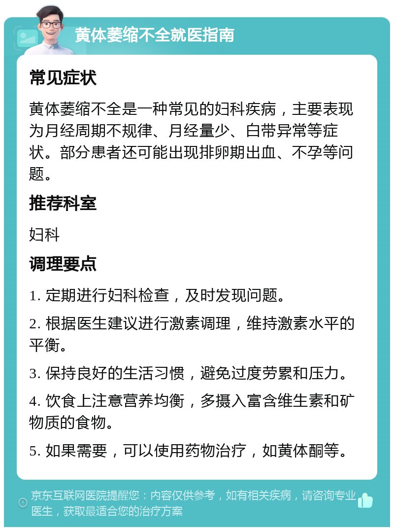 黄体萎缩不全就医指南 常见症状 黄体萎缩不全是一种常见的妇科疾病，主要表现为月经周期不规律、月经量少、白带异常等症状。部分患者还可能出现排卵期出血、不孕等问题。 推荐科室 妇科 调理要点 1. 定期进行妇科检查，及时发现问题。 2. 根据医生建议进行激素调理，维持激素水平的平衡。 3. 保持良好的生活习惯，避免过度劳累和压力。 4. 饮食上注意营养均衡，多摄入富含维生素和矿物质的食物。 5. 如果需要，可以使用药物治疗，如黄体酮等。