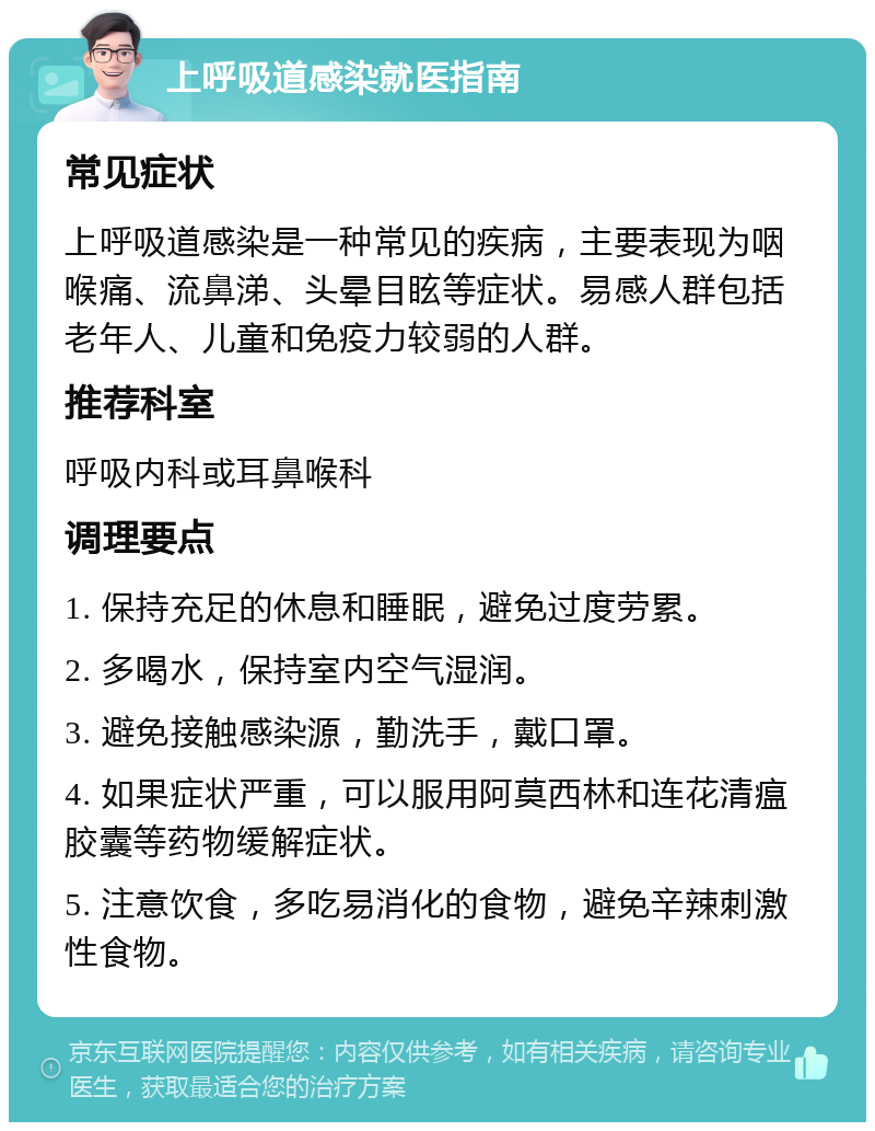 上呼吸道感染就医指南 常见症状 上呼吸道感染是一种常见的疾病，主要表现为咽喉痛、流鼻涕、头晕目眩等症状。易感人群包括老年人、儿童和免疫力较弱的人群。 推荐科室 呼吸内科或耳鼻喉科 调理要点 1. 保持充足的休息和睡眠，避免过度劳累。 2. 多喝水，保持室内空气湿润。 3. 避免接触感染源，勤洗手，戴口罩。 4. 如果症状严重，可以服用阿莫西林和连花清瘟胶囊等药物缓解症状。 5. 注意饮食，多吃易消化的食物，避免辛辣刺激性食物。