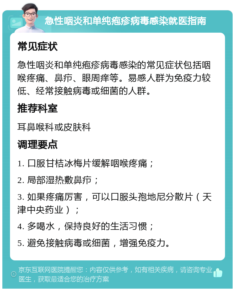 急性咽炎和单纯疱疹病毒感染就医指南 常见症状 急性咽炎和单纯疱疹病毒感染的常见症状包括咽喉疼痛、鼻疖、眼周痒等。易感人群为免疫力较低、经常接触病毒或细菌的人群。 推荐科室 耳鼻喉科或皮肤科 调理要点 1. 口服甘桔冰梅片缓解咽喉疼痛； 2. 局部湿热敷鼻疖； 3. 如果疼痛厉害，可以口服头孢地尼分散片（天津中央药业）； 4. 多喝水，保持良好的生活习惯； 5. 避免接触病毒或细菌，增强免疫力。