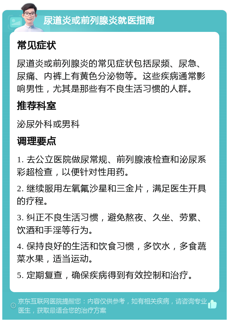 尿道炎或前列腺炎就医指南 常见症状 尿道炎或前列腺炎的常见症状包括尿频、尿急、尿痛、内裤上有黄色分泌物等。这些疾病通常影响男性，尤其是那些有不良生活习惯的人群。 推荐科室 泌尿外科或男科 调理要点 1. 去公立医院做尿常规、前列腺液检查和泌尿系彩超检查，以便针对性用药。 2. 继续服用左氧氟沙星和三金片，满足医生开具的疗程。 3. 纠正不良生活习惯，避免熬夜、久坐、劳累、饮酒和手淫等行为。 4. 保持良好的生活和饮食习惯，多饮水，多食蔬菜水果，适当运动。 5. 定期复查，确保疾病得到有效控制和治疗。