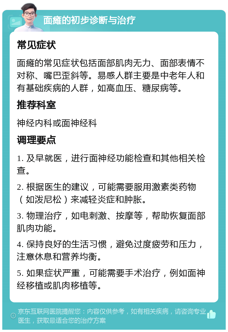 面瘫的初步诊断与治疗 常见症状 面瘫的常见症状包括面部肌肉无力、面部表情不对称、嘴巴歪斜等。易感人群主要是中老年人和有基础疾病的人群，如高血压、糖尿病等。 推荐科室 神经内科或面神经科 调理要点 1. 及早就医，进行面神经功能检查和其他相关检查。 2. 根据医生的建议，可能需要服用激素类药物（如泼尼松）来减轻炎症和肿胀。 3. 物理治疗，如电刺激、按摩等，帮助恢复面部肌肉功能。 4. 保持良好的生活习惯，避免过度疲劳和压力，注意休息和营养均衡。 5. 如果症状严重，可能需要手术治疗，例如面神经移植或肌肉移植等。