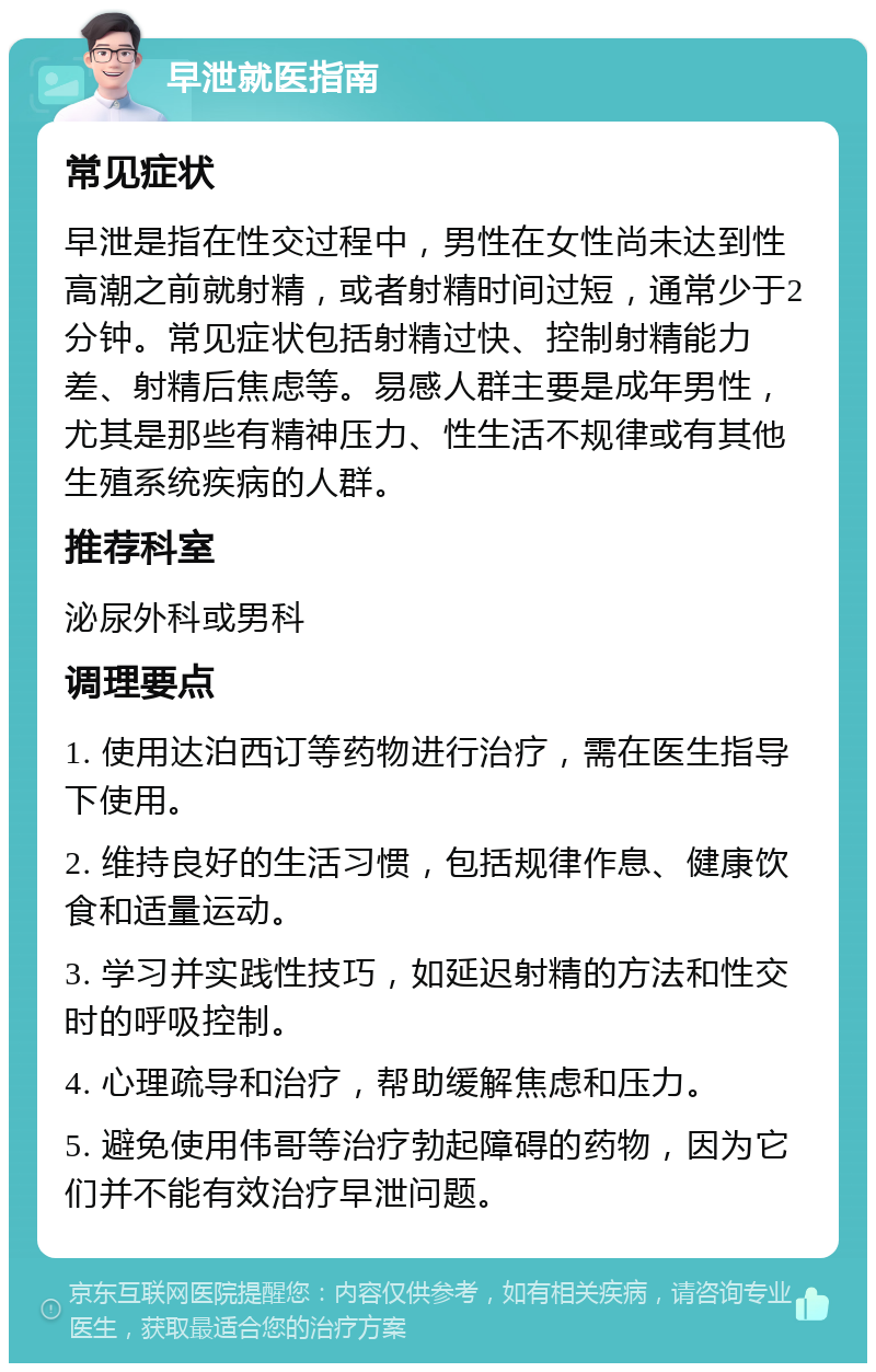 早泄就医指南 常见症状 早泄是指在性交过程中，男性在女性尚未达到性高潮之前就射精，或者射精时间过短，通常少于2分钟。常见症状包括射精过快、控制射精能力差、射精后焦虑等。易感人群主要是成年男性，尤其是那些有精神压力、性生活不规律或有其他生殖系统疾病的人群。 推荐科室 泌尿外科或男科 调理要点 1. 使用达泊西订等药物进行治疗，需在医生指导下使用。 2. 维持良好的生活习惯，包括规律作息、健康饮食和适量运动。 3. 学习并实践性技巧，如延迟射精的方法和性交时的呼吸控制。 4. 心理疏导和治疗，帮助缓解焦虑和压力。 5. 避免使用伟哥等治疗勃起障碍的药物，因为它们并不能有效治疗早泄问题。