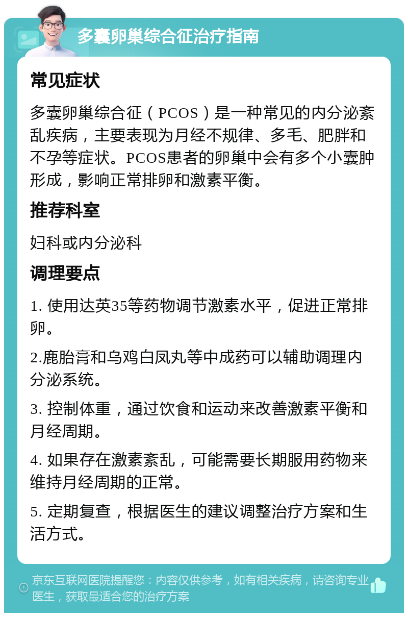 多囊卵巢综合征治疗指南 常见症状 多囊卵巢综合征（PCOS）是一种常见的内分泌紊乱疾病，主要表现为月经不规律、多毛、肥胖和不孕等症状。PCOS患者的卵巢中会有多个小囊肿形成，影响正常排卵和激素平衡。 推荐科室 妇科或内分泌科 调理要点 1. 使用达英35等药物调节激素水平，促进正常排卵。 2.鹿胎膏和乌鸡白凤丸等中成药可以辅助调理内分泌系统。 3. 控制体重，通过饮食和运动来改善激素平衡和月经周期。 4. 如果存在激素紊乱，可能需要长期服用药物来维持月经周期的正常。 5. 定期复查，根据医生的建议调整治疗方案和生活方式。