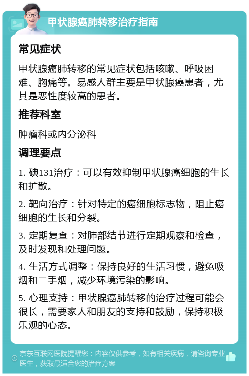 甲状腺癌肺转移治疗指南 常见症状 甲状腺癌肺转移的常见症状包括咳嗽、呼吸困难、胸痛等。易感人群主要是甲状腺癌患者，尤其是恶性度较高的患者。 推荐科室 肿瘤科或内分泌科 调理要点 1. 碘131治疗：可以有效抑制甲状腺癌细胞的生长和扩散。 2. 靶向治疗：针对特定的癌细胞标志物，阻止癌细胞的生长和分裂。 3. 定期复查：对肺部结节进行定期观察和检查，及时发现和处理问题。 4. 生活方式调整：保持良好的生活习惯，避免吸烟和二手烟，减少环境污染的影响。 5. 心理支持：甲状腺癌肺转移的治疗过程可能会很长，需要家人和朋友的支持和鼓励，保持积极乐观的心态。