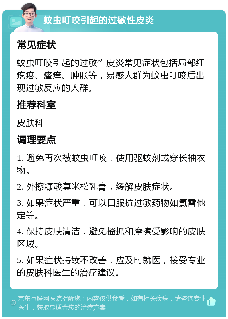 蚊虫叮咬引起的过敏性皮炎 常见症状 蚊虫叮咬引起的过敏性皮炎常见症状包括局部红疙瘩、瘙痒、肿胀等，易感人群为蚊虫叮咬后出现过敏反应的人群。 推荐科室 皮肤科 调理要点 1. 避免再次被蚊虫叮咬，使用驱蚊剂或穿长袖衣物。 2. 外擦糠酸莫米松乳膏，缓解皮肤症状。 3. 如果症状严重，可以口服抗过敏药物如氯雷他定等。 4. 保持皮肤清洁，避免搔抓和摩擦受影响的皮肤区域。 5. 如果症状持续不改善，应及时就医，接受专业的皮肤科医生的治疗建议。