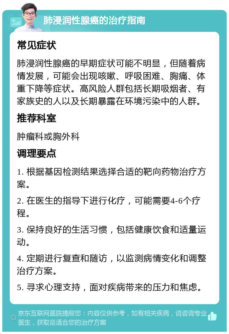 肺浸润性腺癌的治疗指南 常见症状 肺浸润性腺癌的早期症状可能不明显，但随着病情发展，可能会出现咳嗽、呼吸困难、胸痛、体重下降等症状。高风险人群包括长期吸烟者、有家族史的人以及长期暴露在环境污染中的人群。 推荐科室 肿瘤科或胸外科 调理要点 1. 根据基因检测结果选择合适的靶向药物治疗方案。 2. 在医生的指导下进行化疗，可能需要4-6个疗程。 3. 保持良好的生活习惯，包括健康饮食和适量运动。 4. 定期进行复查和随访，以监测病情变化和调整治疗方案。 5. 寻求心理支持，面对疾病带来的压力和焦虑。