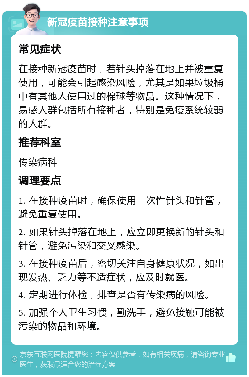 新冠疫苗接种注意事项 常见症状 在接种新冠疫苗时，若针头掉落在地上并被重复使用，可能会引起感染风险，尤其是如果垃圾桶中有其他人使用过的棉球等物品。这种情况下，易感人群包括所有接种者，特别是免疫系统较弱的人群。 推荐科室 传染病科 调理要点 1. 在接种疫苗时，确保使用一次性针头和针管，避免重复使用。 2. 如果针头掉落在地上，应立即更换新的针头和针管，避免污染和交叉感染。 3. 在接种疫苗后，密切关注自身健康状况，如出现发热、乏力等不适症状，应及时就医。 4. 定期进行体检，排查是否有传染病的风险。 5. 加强个人卫生习惯，勤洗手，避免接触可能被污染的物品和环境。