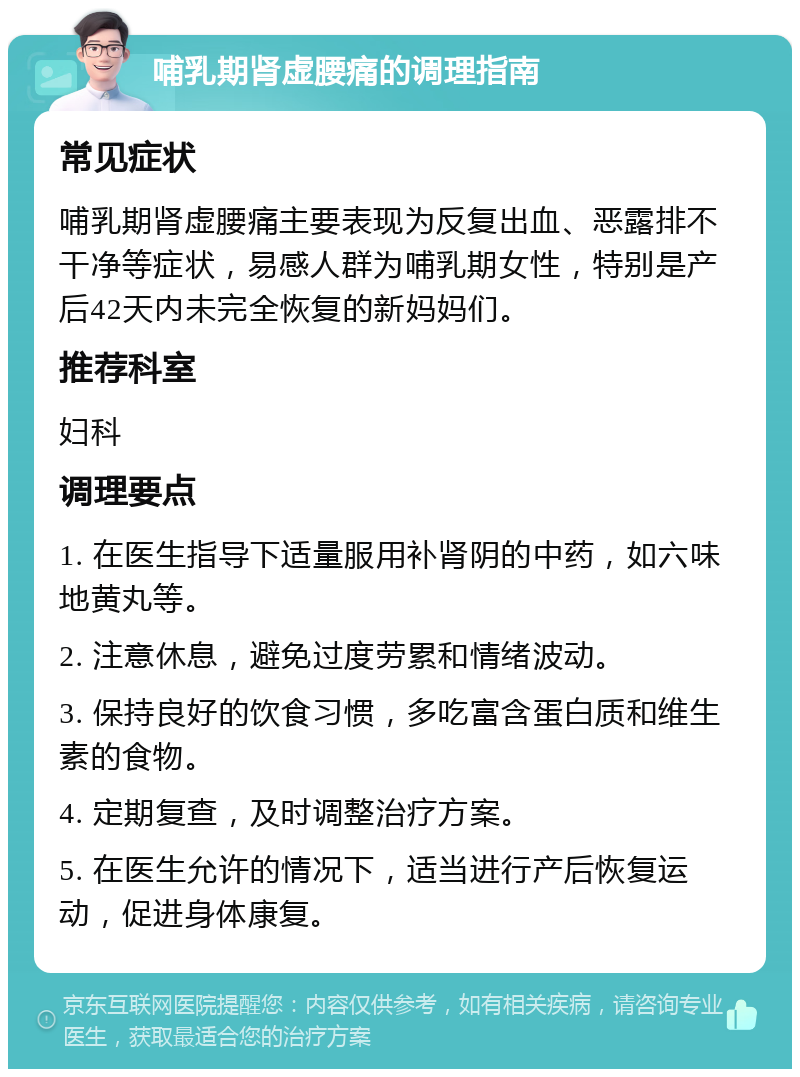 哺乳期肾虚腰痛的调理指南 常见症状 哺乳期肾虚腰痛主要表现为反复出血、恶露排不干净等症状，易感人群为哺乳期女性，特别是产后42天内未完全恢复的新妈妈们。 推荐科室 妇科 调理要点 1. 在医生指导下适量服用补肾阴的中药，如六味地黄丸等。 2. 注意休息，避免过度劳累和情绪波动。 3. 保持良好的饮食习惯，多吃富含蛋白质和维生素的食物。 4. 定期复查，及时调整治疗方案。 5. 在医生允许的情况下，适当进行产后恢复运动，促进身体康复。