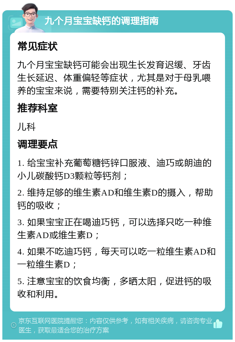 九个月宝宝缺钙的调理指南 常见症状 九个月宝宝缺钙可能会出现生长发育迟缓、牙齿生长延迟、体重偏轻等症状，尤其是对于母乳喂养的宝宝来说，需要特别关注钙的补充。 推荐科室 儿科 调理要点 1. 给宝宝补充葡萄糖钙锌口服液、迪巧或朗迪的小儿碳酸钙D3颗粒等钙剂； 2. 维持足够的维生素AD和维生素D的摄入，帮助钙的吸收； 3. 如果宝宝正在喝迪巧钙，可以选择只吃一种维生素AD或维生素D； 4. 如果不吃迪巧钙，每天可以吃一粒维生素AD和一粒维生素D； 5. 注意宝宝的饮食均衡，多晒太阳，促进钙的吸收和利用。