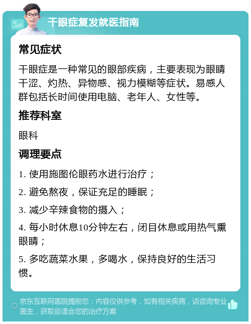 干眼症复发就医指南 常见症状 干眼症是一种常见的眼部疾病，主要表现为眼睛干涩、灼热、异物感、视力模糊等症状。易感人群包括长时间使用电脑、老年人、女性等。 推荐科室 眼科 调理要点 1. 使用施图伦眼药水进行治疗； 2. 避免熬夜，保证充足的睡眠； 3. 减少辛辣食物的摄入； 4. 每小时休息10分钟左右，闭目休息或用热气熏眼睛； 5. 多吃蔬菜水果，多喝水，保持良好的生活习惯。