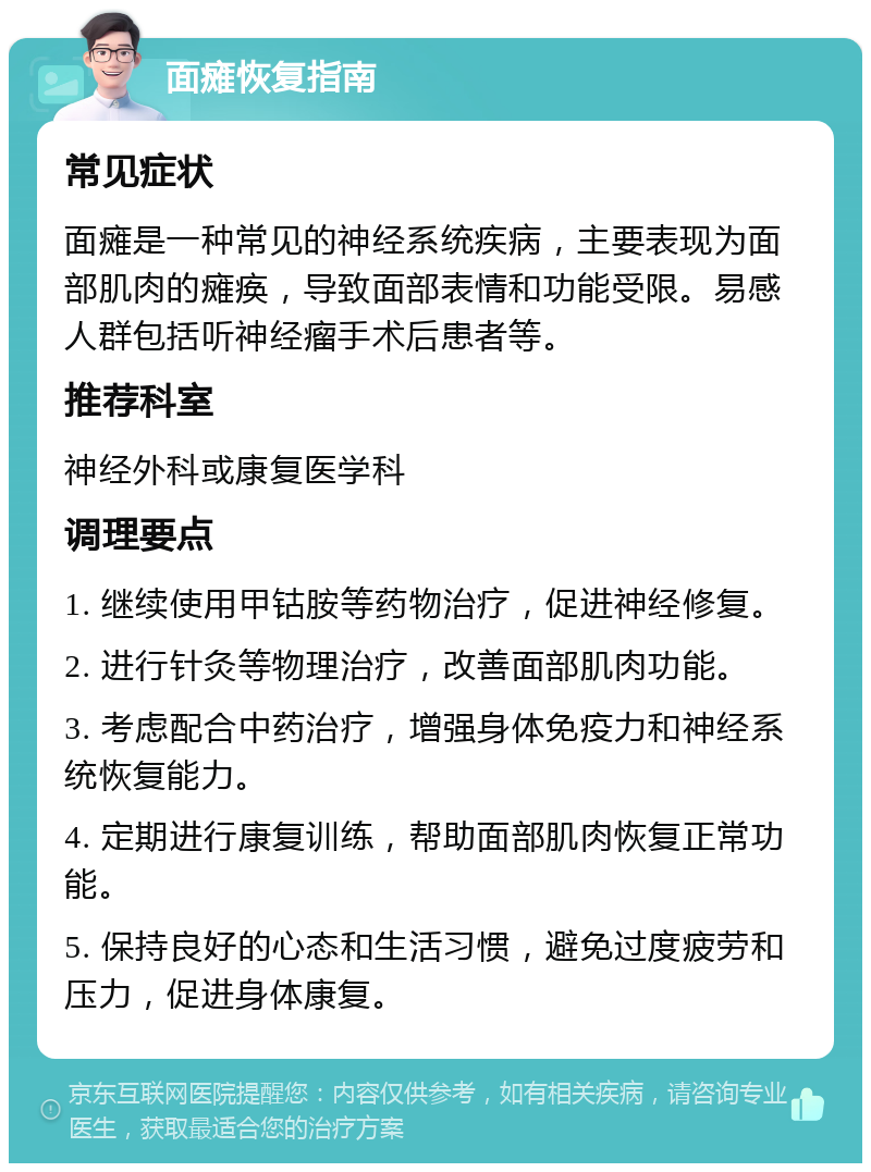 面瘫恢复指南 常见症状 面瘫是一种常见的神经系统疾病，主要表现为面部肌肉的瘫痪，导致面部表情和功能受限。易感人群包括听神经瘤手术后患者等。 推荐科室 神经外科或康复医学科 调理要点 1. 继续使用甲钴胺等药物治疗，促进神经修复。 2. 进行针灸等物理治疗，改善面部肌肉功能。 3. 考虑配合中药治疗，增强身体免疫力和神经系统恢复能力。 4. 定期进行康复训练，帮助面部肌肉恢复正常功能。 5. 保持良好的心态和生活习惯，避免过度疲劳和压力，促进身体康复。