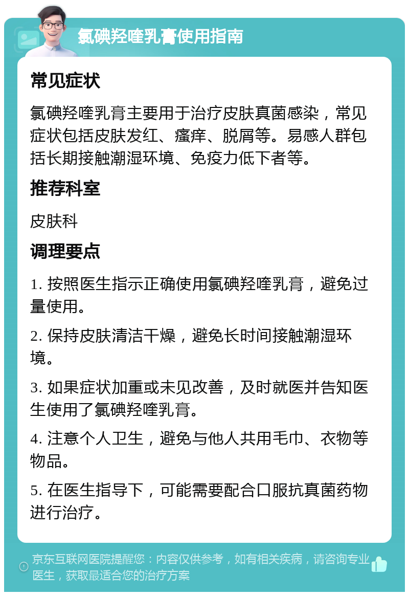 氯碘羟喹乳膏使用指南 常见症状 氯碘羟喹乳膏主要用于治疗皮肤真菌感染，常见症状包括皮肤发红、瘙痒、脱屑等。易感人群包括长期接触潮湿环境、免疫力低下者等。 推荐科室 皮肤科 调理要点 1. 按照医生指示正确使用氯碘羟喹乳膏，避免过量使用。 2. 保持皮肤清洁干燥，避免长时间接触潮湿环境。 3. 如果症状加重或未见改善，及时就医并告知医生使用了氯碘羟喹乳膏。 4. 注意个人卫生，避免与他人共用毛巾、衣物等物品。 5. 在医生指导下，可能需要配合口服抗真菌药物进行治疗。