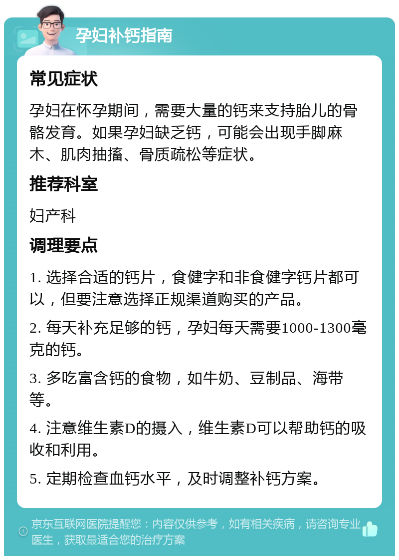 孕妇补钙指南 常见症状 孕妇在怀孕期间，需要大量的钙来支持胎儿的骨骼发育。如果孕妇缺乏钙，可能会出现手脚麻木、肌肉抽搐、骨质疏松等症状。 推荐科室 妇产科 调理要点 1. 选择合适的钙片，食健字和非食健字钙片都可以，但要注意选择正规渠道购买的产品。 2. 每天补充足够的钙，孕妇每天需要1000-1300毫克的钙。 3. 多吃富含钙的食物，如牛奶、豆制品、海带等。 4. 注意维生素D的摄入，维生素D可以帮助钙的吸收和利用。 5. 定期检查血钙水平，及时调整补钙方案。