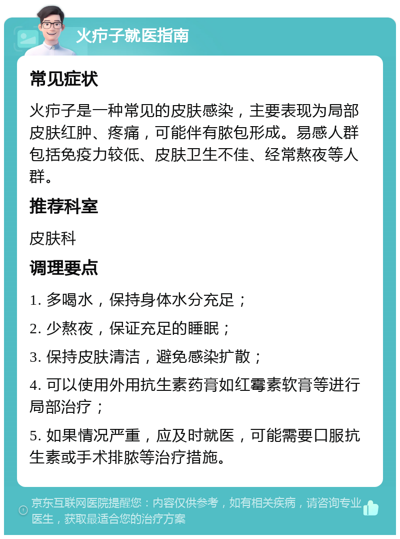 火疖子就医指南 常见症状 火疖子是一种常见的皮肤感染，主要表现为局部皮肤红肿、疼痛，可能伴有脓包形成。易感人群包括免疫力较低、皮肤卫生不佳、经常熬夜等人群。 推荐科室 皮肤科 调理要点 1. 多喝水，保持身体水分充足； 2. 少熬夜，保证充足的睡眠； 3. 保持皮肤清洁，避免感染扩散； 4. 可以使用外用抗生素药膏如红霉素软膏等进行局部治疗； 5. 如果情况严重，应及时就医，可能需要口服抗生素或手术排脓等治疗措施。