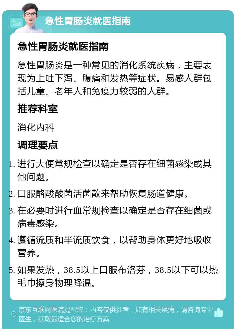 急性胃肠炎就医指南 急性胃肠炎就医指南 急性胃肠炎是一种常见的消化系统疾病，主要表现为上吐下泻、腹痛和发热等症状。易感人群包括儿童、老年人和免疫力较弱的人群。 推荐科室 消化内科 调理要点 进行大便常规检查以确定是否存在细菌感染或其他问题。 口服酪酸酸菌活菌散来帮助恢复肠道健康。 在必要时进行血常规检查以确定是否存在细菌或病毒感染。 遵循流质和半流质饮食，以帮助身体更好地吸收营养。 如果发热，38.5以上口服布洛芬，38.5以下可以热毛巾擦身物理降温。