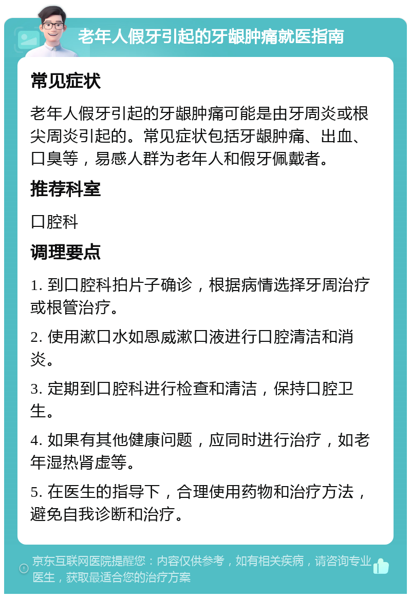 老年人假牙引起的牙龈肿痛就医指南 常见症状 老年人假牙引起的牙龈肿痛可能是由牙周炎或根尖周炎引起的。常见症状包括牙龈肿痛、出血、口臭等，易感人群为老年人和假牙佩戴者。 推荐科室 口腔科 调理要点 1. 到口腔科拍片子确诊，根据病情选择牙周治疗或根管治疗。 2. 使用漱口水如恩威漱口液进行口腔清洁和消炎。 3. 定期到口腔科进行检查和清洁，保持口腔卫生。 4. 如果有其他健康问题，应同时进行治疗，如老年湿热肾虚等。 5. 在医生的指导下，合理使用药物和治疗方法，避免自我诊断和治疗。