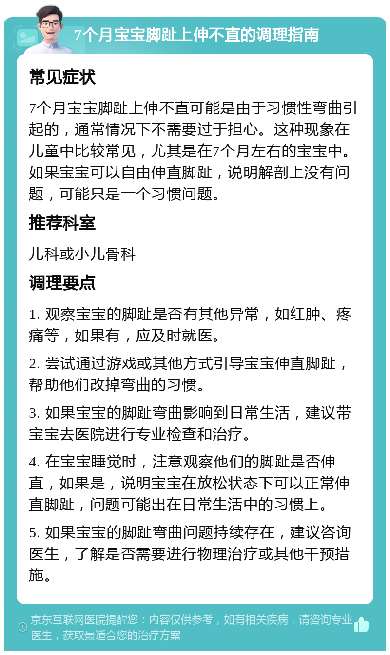 7个月宝宝脚趾上伸不直的调理指南 常见症状 7个月宝宝脚趾上伸不直可能是由于习惯性弯曲引起的，通常情况下不需要过于担心。这种现象在儿童中比较常见，尤其是在7个月左右的宝宝中。如果宝宝可以自由伸直脚趾，说明解剖上没有问题，可能只是一个习惯问题。 推荐科室 儿科或小儿骨科 调理要点 1. 观察宝宝的脚趾是否有其他异常，如红肿、疼痛等，如果有，应及时就医。 2. 尝试通过游戏或其他方式引导宝宝伸直脚趾，帮助他们改掉弯曲的习惯。 3. 如果宝宝的脚趾弯曲影响到日常生活，建议带宝宝去医院进行专业检查和治疗。 4. 在宝宝睡觉时，注意观察他们的脚趾是否伸直，如果是，说明宝宝在放松状态下可以正常伸直脚趾，问题可能出在日常生活中的习惯上。 5. 如果宝宝的脚趾弯曲问题持续存在，建议咨询医生，了解是否需要进行物理治疗或其他干预措施。