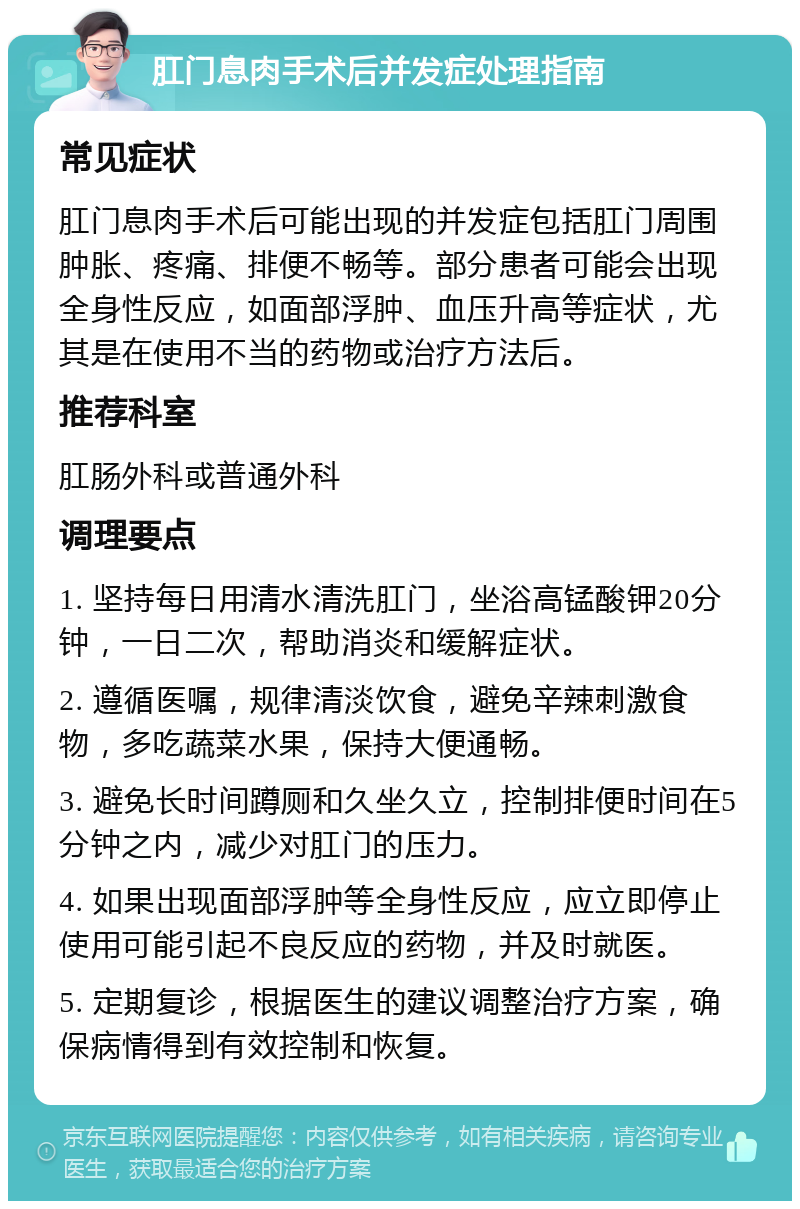 肛门息肉手术后并发症处理指南 常见症状 肛门息肉手术后可能出现的并发症包括肛门周围肿胀、疼痛、排便不畅等。部分患者可能会出现全身性反应，如面部浮肿、血压升高等症状，尤其是在使用不当的药物或治疗方法后。 推荐科室 肛肠外科或普通外科 调理要点 1. 坚持每日用清水清洗肛门，坐浴高锰酸钾20分钟，一日二次，帮助消炎和缓解症状。 2. 遵循医嘱，规律清淡饮食，避免辛辣刺激食物，多吃蔬菜水果，保持大便通畅。 3. 避免长时间蹲厕和久坐久立，控制排便时间在5分钟之内，减少对肛门的压力。 4. 如果出现面部浮肿等全身性反应，应立即停止使用可能引起不良反应的药物，并及时就医。 5. 定期复诊，根据医生的建议调整治疗方案，确保病情得到有效控制和恢复。