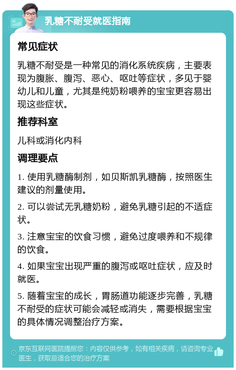 乳糖不耐受就医指南 常见症状 乳糖不耐受是一种常见的消化系统疾病，主要表现为腹胀、腹泻、恶心、呕吐等症状，多见于婴幼儿和儿童，尤其是纯奶粉喂养的宝宝更容易出现这些症状。 推荐科室 儿科或消化内科 调理要点 1. 使用乳糖酶制剂，如贝斯凯乳糖酶，按照医生建议的剂量使用。 2. 可以尝试无乳糖奶粉，避免乳糖引起的不适症状。 3. 注意宝宝的饮食习惯，避免过度喂养和不规律的饮食。 4. 如果宝宝出现严重的腹泻或呕吐症状，应及时就医。 5. 随着宝宝的成长，胃肠道功能逐步完善，乳糖不耐受的症状可能会减轻或消失，需要根据宝宝的具体情况调整治疗方案。