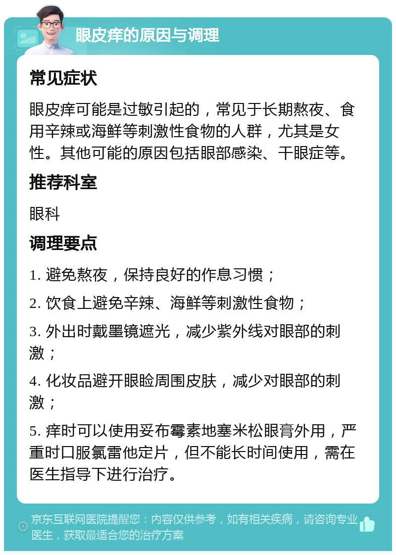 眼皮痒的原因与调理 常见症状 眼皮痒可能是过敏引起的，常见于长期熬夜、食用辛辣或海鲜等刺激性食物的人群，尤其是女性。其他可能的原因包括眼部感染、干眼症等。 推荐科室 眼科 调理要点 1. 避免熬夜，保持良好的作息习惯； 2. 饮食上避免辛辣、海鲜等刺激性食物； 3. 外出时戴墨镜遮光，减少紫外线对眼部的刺激； 4. 化妆品避开眼睑周围皮肤，减少对眼部的刺激； 5. 痒时可以使用妥布霉素地塞米松眼膏外用，严重时口服氯雷他定片，但不能长时间使用，需在医生指导下进行治疗。