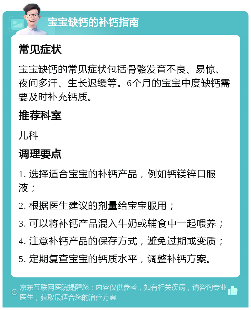 宝宝缺钙的补钙指南 常见症状 宝宝缺钙的常见症状包括骨骼发育不良、易惊、夜间多汗、生长迟缓等。6个月的宝宝中度缺钙需要及时补充钙质。 推荐科室 儿科 调理要点 1. 选择适合宝宝的补钙产品，例如钙镁锌口服液； 2. 根据医生建议的剂量给宝宝服用； 3. 可以将补钙产品混入牛奶或辅食中一起喂养； 4. 注意补钙产品的保存方式，避免过期或变质； 5. 定期复查宝宝的钙质水平，调整补钙方案。