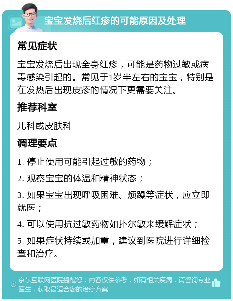 宝宝发烧后红疹的可能原因及处理 常见症状 宝宝发烧后出现全身红疹，可能是药物过敏或病毒感染引起的。常见于1岁半左右的宝宝，特别是在发热后出现皮疹的情况下更需要关注。 推荐科室 儿科或皮肤科 调理要点 1. 停止使用可能引起过敏的药物； 2. 观察宝宝的体温和精神状态； 3. 如果宝宝出现呼吸困难、烦躁等症状，应立即就医； 4. 可以使用抗过敏药物如扑尔敏来缓解症状； 5. 如果症状持续或加重，建议到医院进行详细检查和治疗。