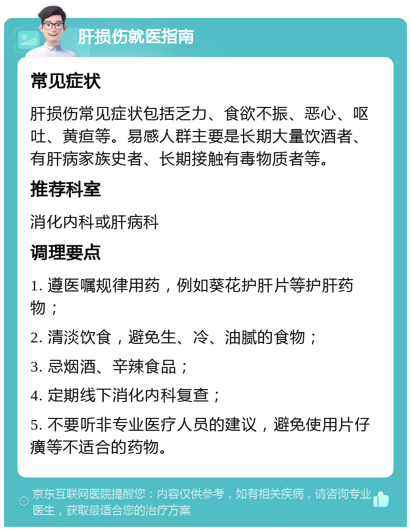 肝损伤就医指南 常见症状 肝损伤常见症状包括乏力、食欲不振、恶心、呕吐、黄疸等。易感人群主要是长期大量饮酒者、有肝病家族史者、长期接触有毒物质者等。 推荐科室 消化内科或肝病科 调理要点 1. 遵医嘱规律用药，例如葵花护肝片等护肝药物； 2. 清淡饮食，避免生、冷、油腻的食物； 3. 忌烟酒、辛辣食品； 4. 定期线下消化内科复查； 5. 不要听非专业医疗人员的建议，避免使用片仔癀等不适合的药物。