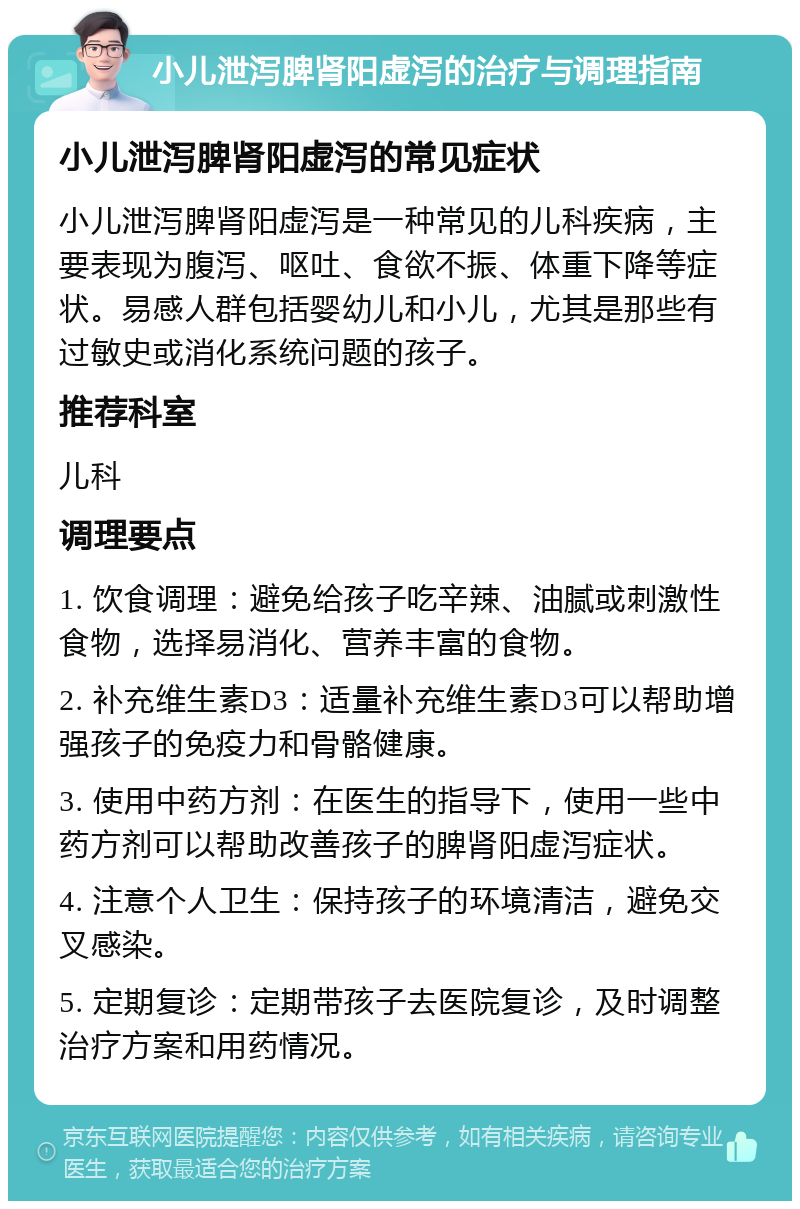 小儿泄泻脾肾阳虚泻的治疗与调理指南 小儿泄泻脾肾阳虚泻的常见症状 小儿泄泻脾肾阳虚泻是一种常见的儿科疾病，主要表现为腹泻、呕吐、食欲不振、体重下降等症状。易感人群包括婴幼儿和小儿，尤其是那些有过敏史或消化系统问题的孩子。 推荐科室 儿科 调理要点 1. 饮食调理：避免给孩子吃辛辣、油腻或刺激性食物，选择易消化、营养丰富的食物。 2. 补充维生素D3：适量补充维生素D3可以帮助增强孩子的免疫力和骨骼健康。 3. 使用中药方剂：在医生的指导下，使用一些中药方剂可以帮助改善孩子的脾肾阳虚泻症状。 4. 注意个人卫生：保持孩子的环境清洁，避免交叉感染。 5. 定期复诊：定期带孩子去医院复诊，及时调整治疗方案和用药情况。