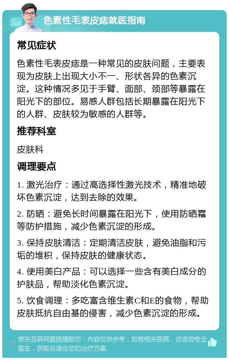 色素性毛表皮痣就医指南 常见症状 色素性毛表皮痣是一种常见的皮肤问题，主要表现为皮肤上出现大小不一、形状各异的色素沉淀。这种情况多见于手臂、面部、颈部等暴露在阳光下的部位。易感人群包括长期暴露在阳光下的人群、皮肤较为敏感的人群等。 推荐科室 皮肤科 调理要点 1. 激光治疗：通过高选择性激光技术，精准地破坏色素沉淀，达到去除的效果。 2. 防晒：避免长时间暴露在阳光下，使用防晒霜等防护措施，减少色素沉淀的形成。 3. 保持皮肤清洁：定期清洁皮肤，避免油脂和污垢的堆积，保持皮肤的健康状态。 4. 使用美白产品：可以选择一些含有美白成分的护肤品，帮助淡化色素沉淀。 5. 饮食调理：多吃富含维生素C和E的食物，帮助皮肤抵抗自由基的侵害，减少色素沉淀的形成。