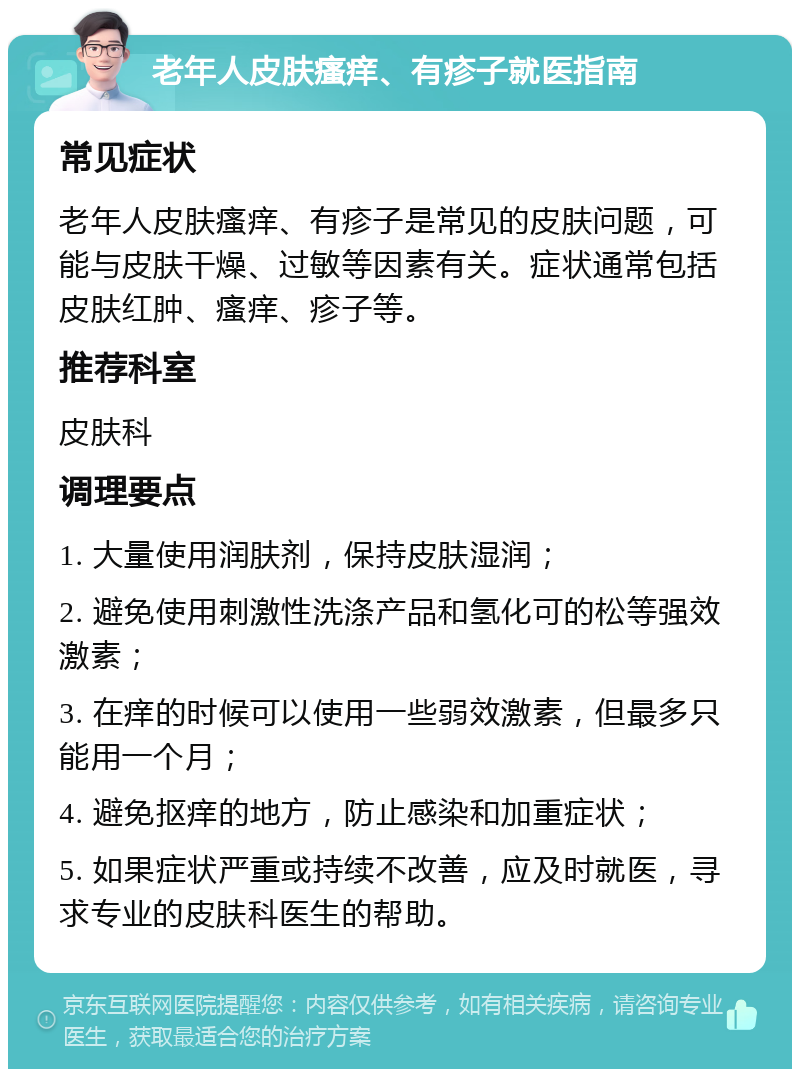 老年人皮肤瘙痒、有疹子就医指南 常见症状 老年人皮肤瘙痒、有疹子是常见的皮肤问题，可能与皮肤干燥、过敏等因素有关。症状通常包括皮肤红肿、瘙痒、疹子等。 推荐科室 皮肤科 调理要点 1. 大量使用润肤剂，保持皮肤湿润； 2. 避免使用刺激性洗涤产品和氢化可的松等强效激素； 3. 在痒的时候可以使用一些弱效激素，但最多只能用一个月； 4. 避免抠痒的地方，防止感染和加重症状； 5. 如果症状严重或持续不改善，应及时就医，寻求专业的皮肤科医生的帮助。