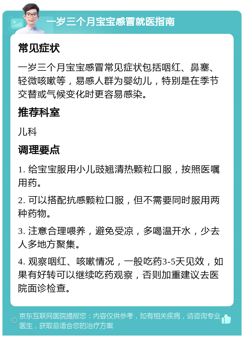 一岁三个月宝宝感冒就医指南 常见症状 一岁三个月宝宝感冒常见症状包括咽红、鼻塞、轻微咳嗽等，易感人群为婴幼儿，特别是在季节交替或气候变化时更容易感染。 推荐科室 儿科 调理要点 1. 给宝宝服用小儿豉翘清热颗粒口服，按照医嘱用药。 2. 可以搭配抗感颗粒口服，但不需要同时服用两种药物。 3. 注意合理喂养，避免受凉，多喝温开水，少去人多地方聚集。 4. 观察咽红、咳嗽情况，一般吃药3-5天见效，如果有好转可以继续吃药观察，否则加重建议去医院面诊检查。