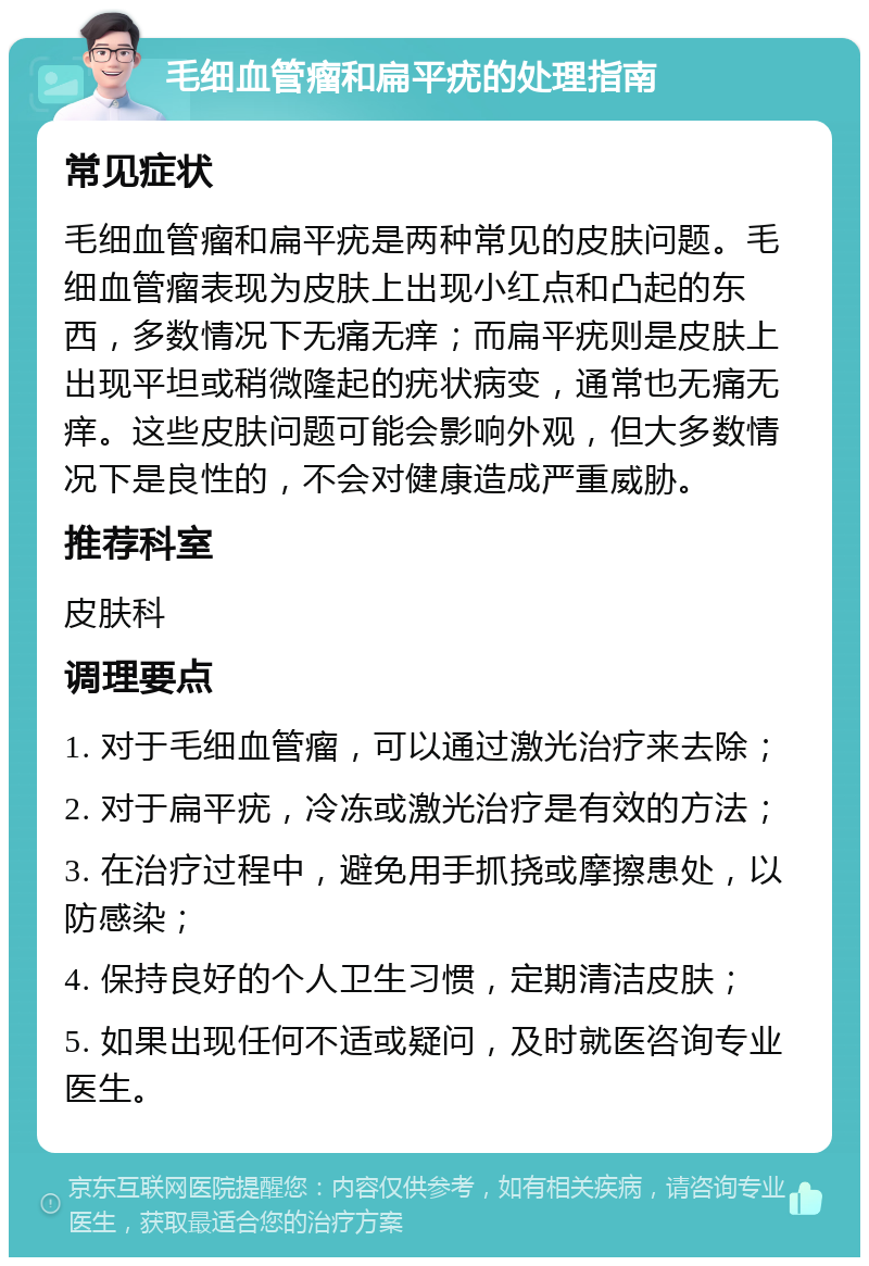 毛细血管瘤和扁平疣的处理指南 常见症状 毛细血管瘤和扁平疣是两种常见的皮肤问题。毛细血管瘤表现为皮肤上出现小红点和凸起的东西，多数情况下无痛无痒；而扁平疣则是皮肤上出现平坦或稍微隆起的疣状病变，通常也无痛无痒。这些皮肤问题可能会影响外观，但大多数情况下是良性的，不会对健康造成严重威胁。 推荐科室 皮肤科 调理要点 1. 对于毛细血管瘤，可以通过激光治疗来去除； 2. 对于扁平疣，冷冻或激光治疗是有效的方法； 3. 在治疗过程中，避免用手抓挠或摩擦患处，以防感染； 4. 保持良好的个人卫生习惯，定期清洁皮肤； 5. 如果出现任何不适或疑问，及时就医咨询专业医生。