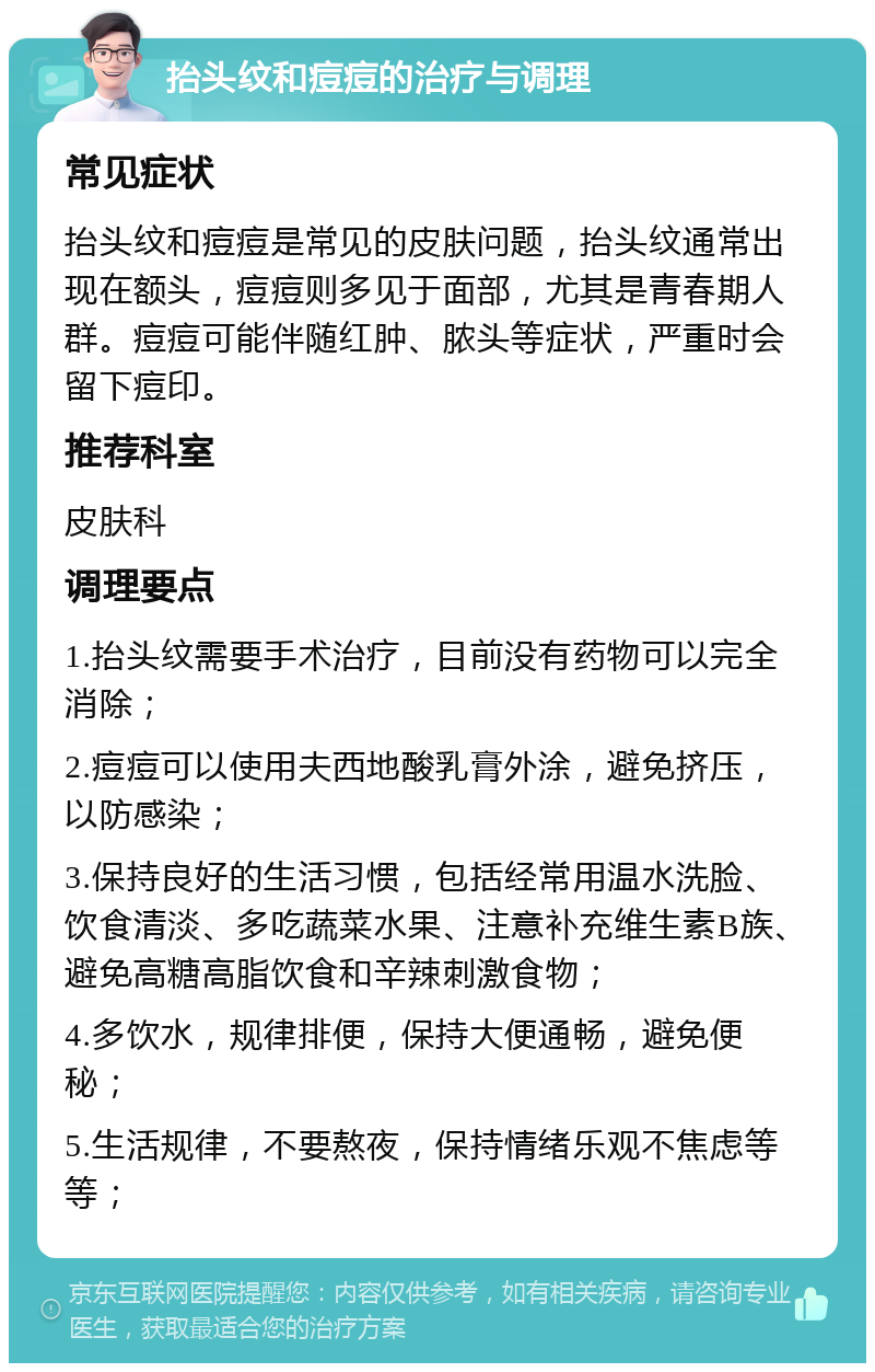 抬头纹和痘痘的治疗与调理 常见症状 抬头纹和痘痘是常见的皮肤问题，抬头纹通常出现在额头，痘痘则多见于面部，尤其是青春期人群。痘痘可能伴随红肿、脓头等症状，严重时会留下痘印。 推荐科室 皮肤科 调理要点 1.抬头纹需要手术治疗，目前没有药物可以完全消除； 2.痘痘可以使用夫西地酸乳膏外涂，避免挤压，以防感染； 3.保持良好的生活习惯，包括经常用温水洗脸、饮食清淡、多吃蔬菜水果、注意补充维生素B族、避免高糖高脂饮食和辛辣刺激食物； 4.多饮水，规律排便，保持大便通畅，避免便秘； 5.生活规律，不要熬夜，保持情绪乐观不焦虑等等；