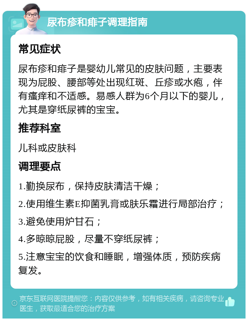 尿布疹和痱子调理指南 常见症状 尿布疹和痱子是婴幼儿常见的皮肤问题，主要表现为屁股、腰部等处出现红斑、丘疹或水疱，伴有瘙痒和不适感。易感人群为6个月以下的婴儿，尤其是穿纸尿裤的宝宝。 推荐科室 儿科或皮肤科 调理要点 1.勤换尿布，保持皮肤清洁干燥； 2.使用维生素E抑菌乳膏或肤乐霜进行局部治疗； 3.避免使用炉甘石； 4.多晾晾屁股，尽量不穿纸尿裤； 5.注意宝宝的饮食和睡眠，增强体质，预防疾病复发。