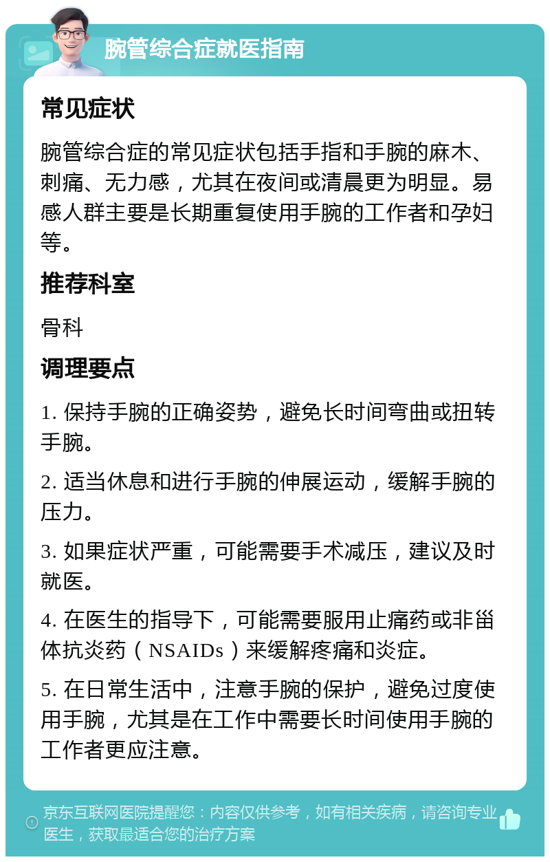 腕管综合症就医指南 常见症状 腕管综合症的常见症状包括手指和手腕的麻木、刺痛、无力感，尤其在夜间或清晨更为明显。易感人群主要是长期重复使用手腕的工作者和孕妇等。 推荐科室 骨科 调理要点 1. 保持手腕的正确姿势，避免长时间弯曲或扭转手腕。 2. 适当休息和进行手腕的伸展运动，缓解手腕的压力。 3. 如果症状严重，可能需要手术减压，建议及时就医。 4. 在医生的指导下，可能需要服用止痛药或非甾体抗炎药（NSAIDs）来缓解疼痛和炎症。 5. 在日常生活中，注意手腕的保护，避免过度使用手腕，尤其是在工作中需要长时间使用手腕的工作者更应注意。