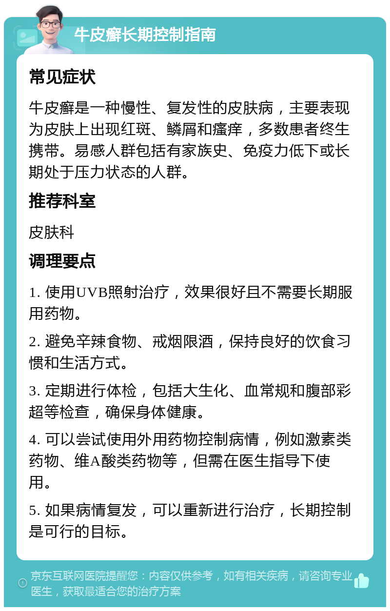 牛皮癣长期控制指南 常见症状 牛皮癣是一种慢性、复发性的皮肤病，主要表现为皮肤上出现红斑、鳞屑和瘙痒，多数患者终生携带。易感人群包括有家族史、免疫力低下或长期处于压力状态的人群。 推荐科室 皮肤科 调理要点 1. 使用UVB照射治疗，效果很好且不需要长期服用药物。 2. 避免辛辣食物、戒烟限酒，保持良好的饮食习惯和生活方式。 3. 定期进行体检，包括大生化、血常规和腹部彩超等检查，确保身体健康。 4. 可以尝试使用外用药物控制病情，例如激素类药物、维A酸类药物等，但需在医生指导下使用。 5. 如果病情复发，可以重新进行治疗，长期控制是可行的目标。