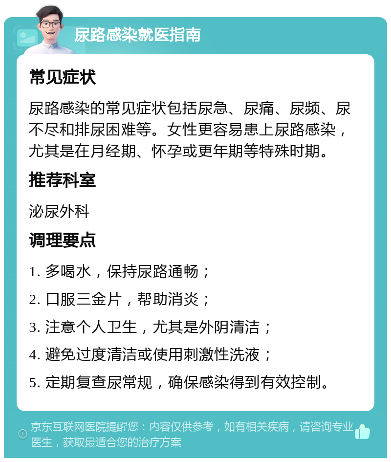 尿路感染就医指南 常见症状 尿路感染的常见症状包括尿急、尿痛、尿频、尿不尽和排尿困难等。女性更容易患上尿路感染，尤其是在月经期、怀孕或更年期等特殊时期。 推荐科室 泌尿外科 调理要点 1. 多喝水，保持尿路通畅； 2. 口服三金片，帮助消炎； 3. 注意个人卫生，尤其是外阴清洁； 4. 避免过度清洁或使用刺激性洗液； 5. 定期复查尿常规，确保感染得到有效控制。