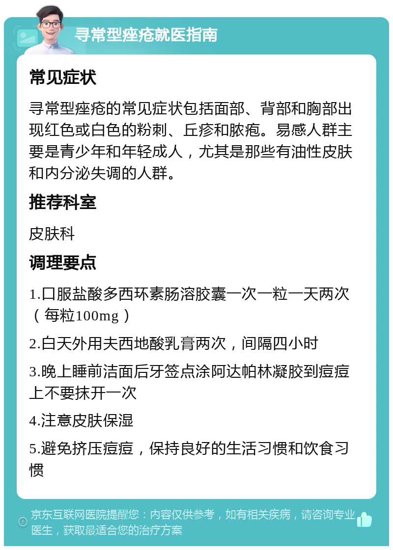 寻常型痤疮就医指南 常见症状 寻常型痤疮的常见症状包括面部、背部和胸部出现红色或白色的粉刺、丘疹和脓疱。易感人群主要是青少年和年轻成人，尤其是那些有油性皮肤和内分泌失调的人群。 推荐科室 皮肤科 调理要点 1.口服盐酸多西环素肠溶胶囊一次一粒一天两次（每粒100mg） 2.白天外用夫西地酸乳膏两次，间隔四小时 3.晚上睡前洁面后牙签点涂阿达帕林凝胶到痘痘上不要抹开一次 4.注意皮肤保湿 5.避免挤压痘痘，保持良好的生活习惯和饮食习惯