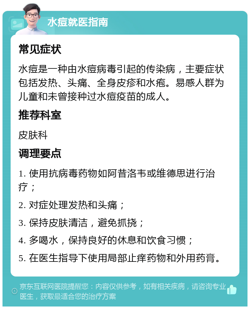 水痘就医指南 常见症状 水痘是一种由水痘病毒引起的传染病，主要症状包括发热、头痛、全身皮疹和水疱。易感人群为儿童和未曾接种过水痘疫苗的成人。 推荐科室 皮肤科 调理要点 1. 使用抗病毒药物如阿昔洛韦或维德思进行治疗； 2. 对症处理发热和头痛； 3. 保持皮肤清洁，避免抓挠； 4. 多喝水，保持良好的休息和饮食习惯； 5. 在医生指导下使用局部止痒药物和外用药膏。