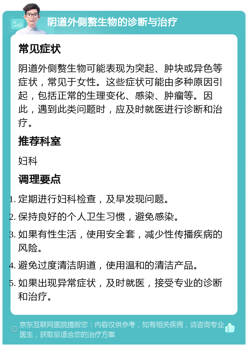 阴道外侧赘生物的诊断与治疗 常见症状 阴道外侧赘生物可能表现为突起、肿块或异色等症状，常见于女性。这些症状可能由多种原因引起，包括正常的生理变化、感染、肿瘤等。因此，遇到此类问题时，应及时就医进行诊断和治疗。 推荐科室 妇科 调理要点 定期进行妇科检查，及早发现问题。 保持良好的个人卫生习惯，避免感染。 如果有性生活，使用安全套，减少性传播疾病的风险。 避免过度清洁阴道，使用温和的清洁产品。 如果出现异常症状，及时就医，接受专业的诊断和治疗。