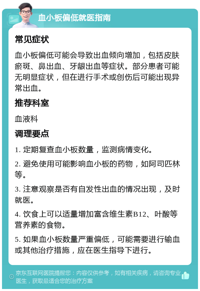 血小板偏低就医指南 常见症状 血小板偏低可能会导致出血倾向增加，包括皮肤瘀斑、鼻出血、牙龈出血等症状。部分患者可能无明显症状，但在进行手术或创伤后可能出现异常出血。 推荐科室 血液科 调理要点 1. 定期复查血小板数量，监测病情变化。 2. 避免使用可能影响血小板的药物，如阿司匹林等。 3. 注意观察是否有自发性出血的情况出现，及时就医。 4. 饮食上可以适量增加富含维生素B12、叶酸等营养素的食物。 5. 如果血小板数量严重偏低，可能需要进行输血或其他治疗措施，应在医生指导下进行。