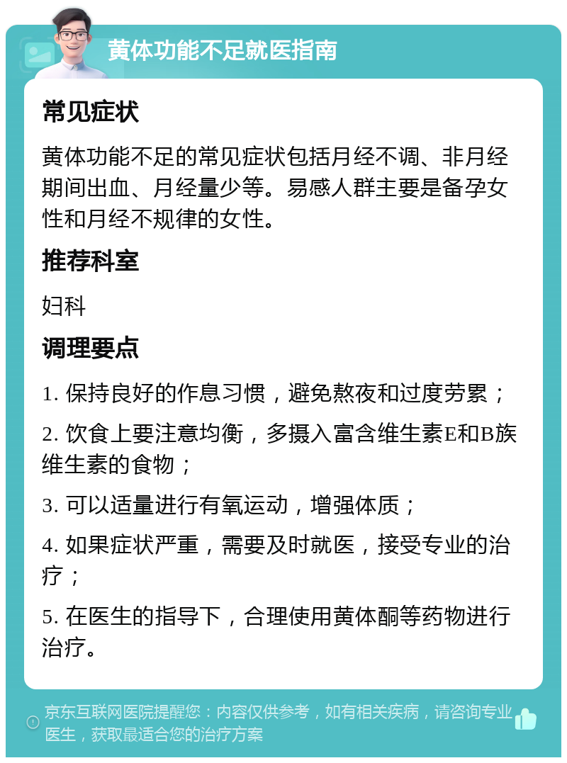 黄体功能不足就医指南 常见症状 黄体功能不足的常见症状包括月经不调、非月经期间出血、月经量少等。易感人群主要是备孕女性和月经不规律的女性。 推荐科室 妇科 调理要点 1. 保持良好的作息习惯，避免熬夜和过度劳累； 2. 饮食上要注意均衡，多摄入富含维生素E和B族维生素的食物； 3. 可以适量进行有氧运动，增强体质； 4. 如果症状严重，需要及时就医，接受专业的治疗； 5. 在医生的指导下，合理使用黄体酮等药物进行治疗。