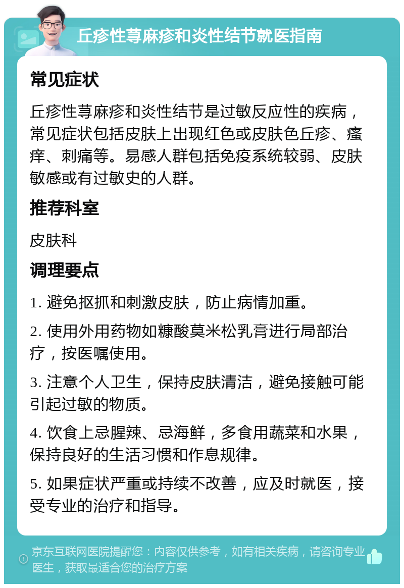 丘疹性荨麻疹和炎性结节就医指南 常见症状 丘疹性荨麻疹和炎性结节是过敏反应性的疾病，常见症状包括皮肤上出现红色或皮肤色丘疹、瘙痒、刺痛等。易感人群包括免疫系统较弱、皮肤敏感或有过敏史的人群。 推荐科室 皮肤科 调理要点 1. 避免抠抓和刺激皮肤，防止病情加重。 2. 使用外用药物如糠酸莫米松乳膏进行局部治疗，按医嘱使用。 3. 注意个人卫生，保持皮肤清洁，避免接触可能引起过敏的物质。 4. 饮食上忌腥辣、忌海鲜，多食用蔬菜和水果，保持良好的生活习惯和作息规律。 5. 如果症状严重或持续不改善，应及时就医，接受专业的治疗和指导。