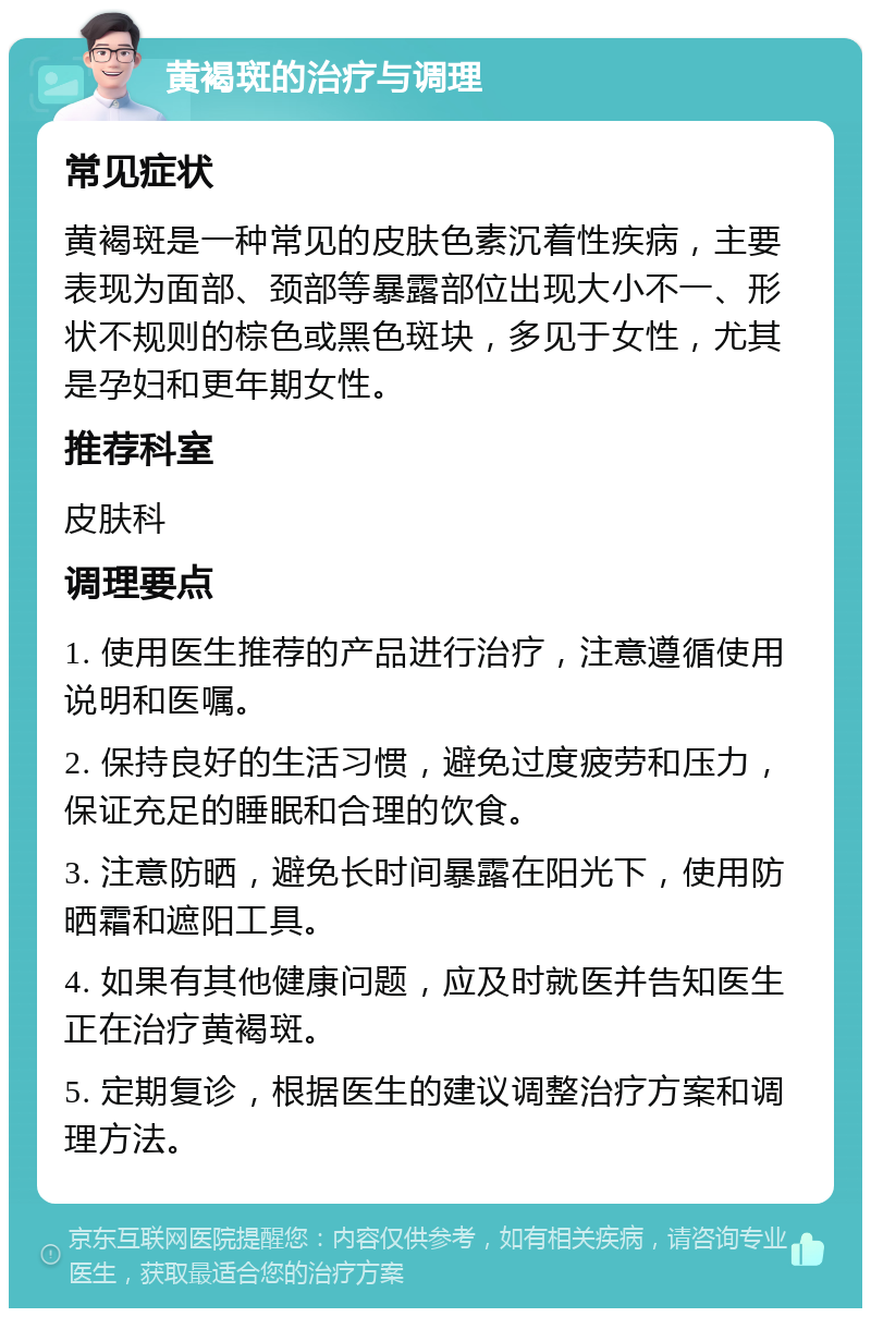 黄褐斑的治疗与调理 常见症状 黄褐斑是一种常见的皮肤色素沉着性疾病，主要表现为面部、颈部等暴露部位出现大小不一、形状不规则的棕色或黑色斑块，多见于女性，尤其是孕妇和更年期女性。 推荐科室 皮肤科 调理要点 1. 使用医生推荐的产品进行治疗，注意遵循使用说明和医嘱。 2. 保持良好的生活习惯，避免过度疲劳和压力，保证充足的睡眠和合理的饮食。 3. 注意防晒，避免长时间暴露在阳光下，使用防晒霜和遮阳工具。 4. 如果有其他健康问题，应及时就医并告知医生正在治疗黄褐斑。 5. 定期复诊，根据医生的建议调整治疗方案和调理方法。