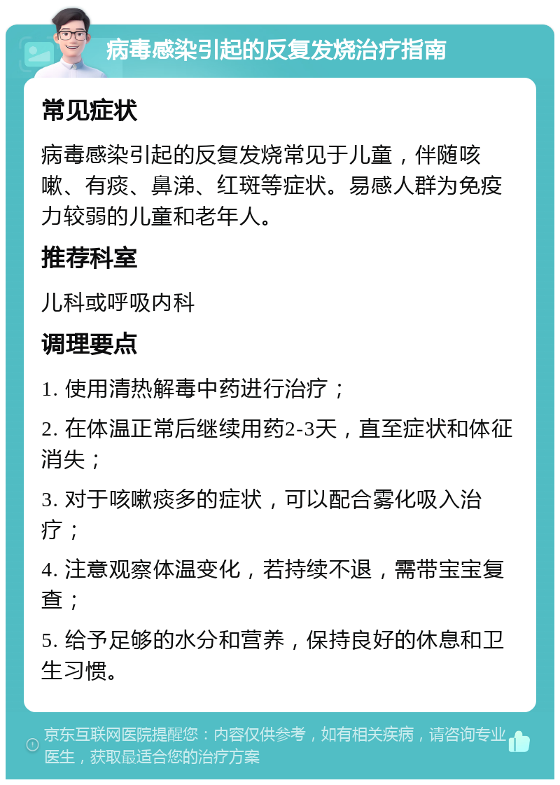 病毒感染引起的反复发烧治疗指南 常见症状 病毒感染引起的反复发烧常见于儿童，伴随咳嗽、有痰、鼻涕、红斑等症状。易感人群为免疫力较弱的儿童和老年人。 推荐科室 儿科或呼吸内科 调理要点 1. 使用清热解毒中药进行治疗； 2. 在体温正常后继续用药2-3天，直至症状和体征消失； 3. 对于咳嗽痰多的症状，可以配合雾化吸入治疗； 4. 注意观察体温变化，若持续不退，需带宝宝复查； 5. 给予足够的水分和营养，保持良好的休息和卫生习惯。