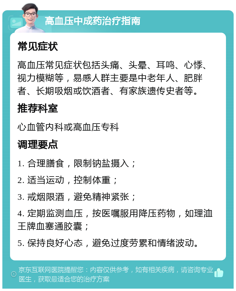 高血压中成药治疗指南 常见症状 高血压常见症状包括头痛、头晕、耳鸣、心悸、视力模糊等，易感人群主要是中老年人、肥胖者、长期吸烟或饮酒者、有家族遗传史者等。 推荐科室 心血管内科或高血压专科 调理要点 1. 合理膳食，限制钠盐摄入； 2. 适当运动，控制体重； 3. 戒烟限酒，避免精神紧张； 4. 定期监测血压，按医嘱服用降压药物，如理洫王牌血塞通胶囊； 5. 保持良好心态，避免过度劳累和情绪波动。