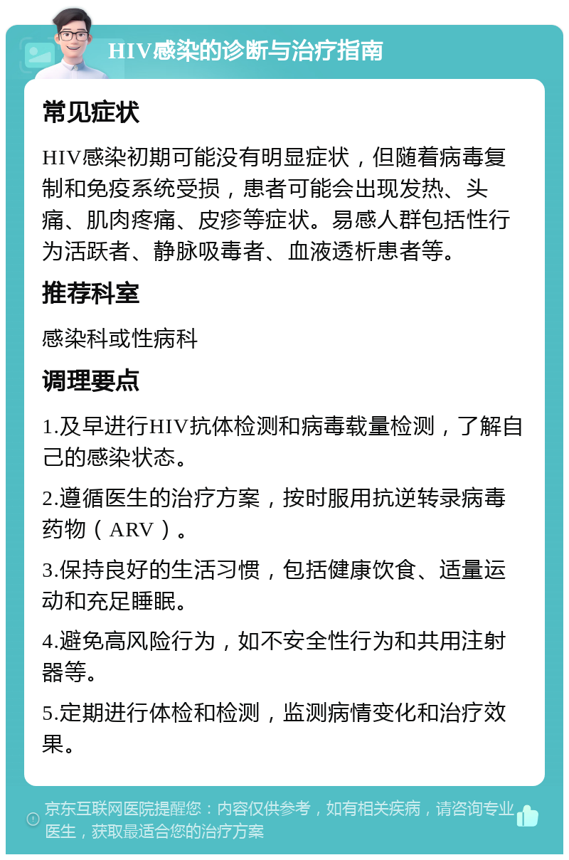 HIV感染的诊断与治疗指南 常见症状 HIV感染初期可能没有明显症状，但随着病毒复制和免疫系统受损，患者可能会出现发热、头痛、肌肉疼痛、皮疹等症状。易感人群包括性行为活跃者、静脉吸毒者、血液透析患者等。 推荐科室 感染科或性病科 调理要点 1.及早进行HIV抗体检测和病毒载量检测，了解自己的感染状态。 2.遵循医生的治疗方案，按时服用抗逆转录病毒药物（ARV）。 3.保持良好的生活习惯，包括健康饮食、适量运动和充足睡眠。 4.避免高风险行为，如不安全性行为和共用注射器等。 5.定期进行体检和检测，监测病情变化和治疗效果。