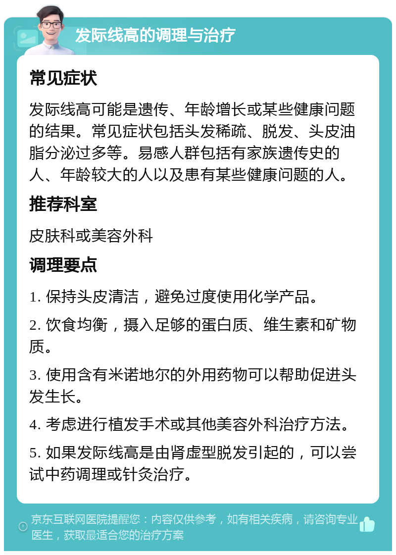 发际线高的调理与治疗 常见症状 发际线高可能是遗传、年龄增长或某些健康问题的结果。常见症状包括头发稀疏、脱发、头皮油脂分泌过多等。易感人群包括有家族遗传史的人、年龄较大的人以及患有某些健康问题的人。 推荐科室 皮肤科或美容外科 调理要点 1. 保持头皮清洁，避免过度使用化学产品。 2. 饮食均衡，摄入足够的蛋白质、维生素和矿物质。 3. 使用含有米诺地尔的外用药物可以帮助促进头发生长。 4. 考虑进行植发手术或其他美容外科治疗方法。 5. 如果发际线高是由肾虚型脱发引起的，可以尝试中药调理或针灸治疗。